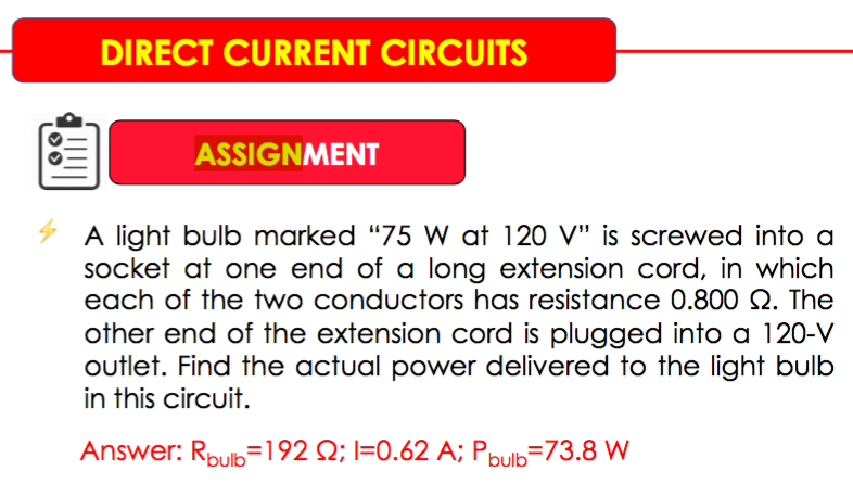 A light bulb marked "75 W at 120 V" is screwed into a
socket at one end of a long extension cord, in which
each of the two conductors has resistance 0.800 Q. The
other end of the extension cord is plugged into a 120-V
outlet. Find the actual power delivered to the light bulb
in this circuit.
