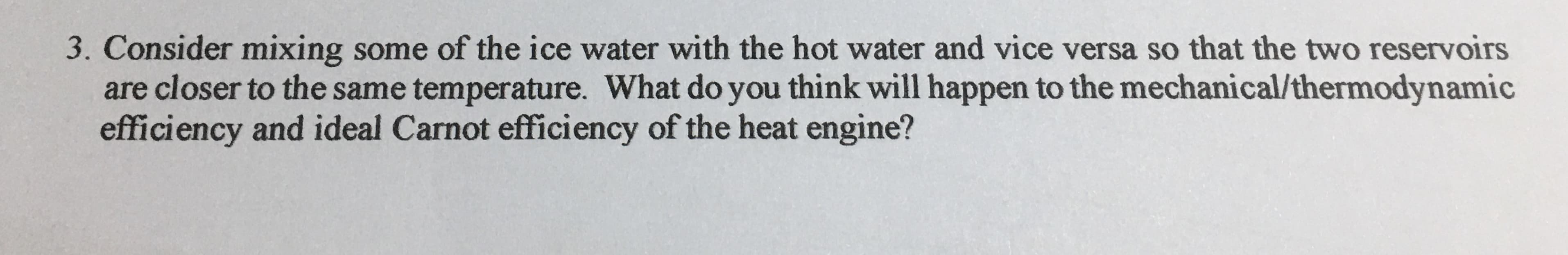 Consider mixing some of the ice water with the hot water and vice versa so that the two reservoirs
are closer to the same temperature. What do you think will happen to the mechanical/thermodynamic
efficiency and ideal Carnot efficiency of the heat engine?
