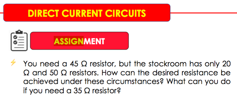 You need a 45 Q resistor, but the stockroom has only 20
Q and 50 Q resistors. How can the desired resistance be
achieved under these circumstances? What can you do
if you need a 35 Q resistor?
