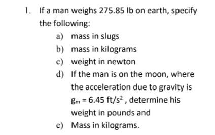 1. If a man weighs 275.85 Ib on earth, specify
the following:
a) mass in slugs
b) mass in kilograms
c) weight in newton
d) If the man is on the moon, where
the acceleration due to gravity is
gm = 6.45 ft/s² , determine his
weight in pounds and
c) Mass in kilograms.
