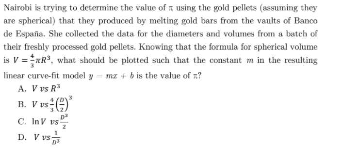 Nairobi is trying to determine the value of r using the gold pellets (assuming they
are spherical) that they produced by melting gold bars from the vaults of Banco
de España. She collected the data for the diameters and volumes from a batch of
their freshly processed gold pellets. Knowing that the formula for spherical volume
is V =nR3, what should be plotted such that the constant m in the resulting
linear curve-fit model y = mx + b is the value of r?
A. V vs R3
B. V vs ()
4
C. InV vs,
2
D. V vs
