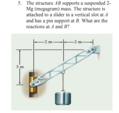 5. The structure AB supports a suspended 2-
Mg (megagram) mass. The structure is
attached to a slider in a vertical slot at A
and has a pin support at B. What are the
reactions at A and B?
-2 m.
-2 m-
3 m
