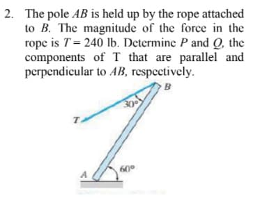 2. The pole AB is held up by the rope attached
to B. The magnitude of the force in the
rope is T= 240 lb. Determine P and Q, the
components of T that are parallel and
perpendicular to AB, respectively.
B
30
60°
A
