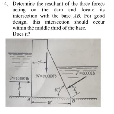 4. Determine the resultant of the three forces
acting on the dam and locate its
intersection with the base AB. For good
design, this intersection should occur
within the middle third of the base.
Does it?
F=6000 lb
W=24,000 1b
P=10,000 lb
60%
-18
