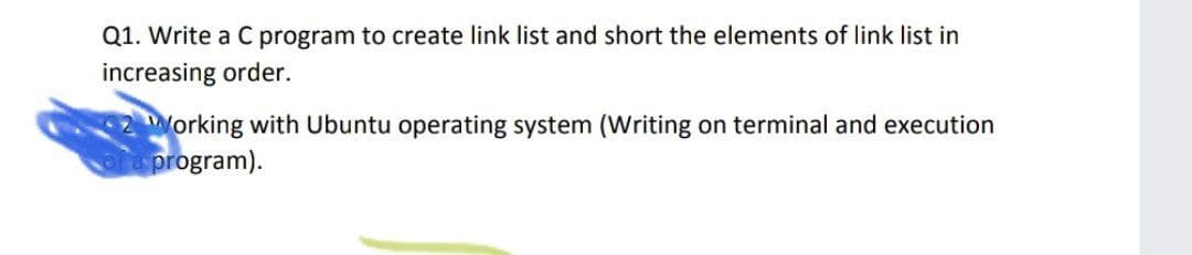 Q1. Write a C program to create link list and short the elements of link list in
increasing order.
Working with Ubuntu operating system (Writing on terminal and execution
program).
