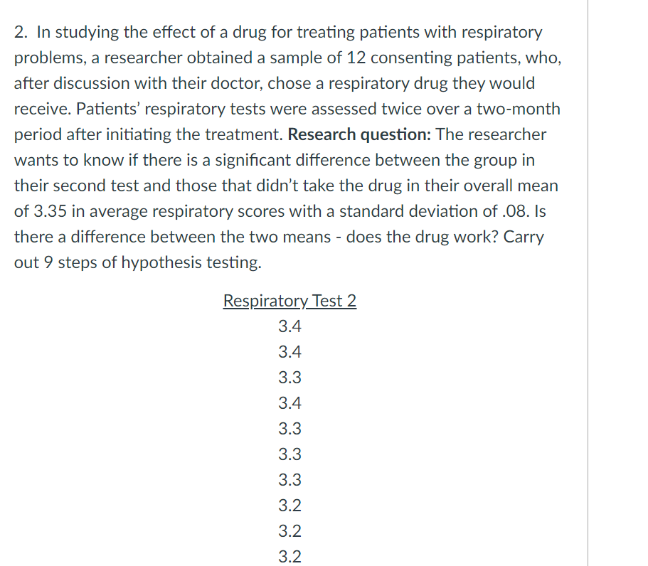 2. In studying the effect of a drug for treating patients with respiratory
problems, a researcher obtained a sample of 12 consenting patients, who,
after discussion with their doctor, chose a respiratory drug they would
receive. Patients' respiratory tests were assessed twice over a two-month
period after initiating the treatment. Research question: The researcher
wants to know if there is a significant difference between the group in
their second test and those that didn't take the drug in their overall mean
of 3.35 in average respiratory scores with a standard deviation of .08. Is
there a difference between the two means - does the drug work? Carry
out 9 steps of hypothesis testing.
Respiratory Test 2
3.4
3.4
3.3
3.4
3.3
3.3
3.3
3.2
3.2
3.2
