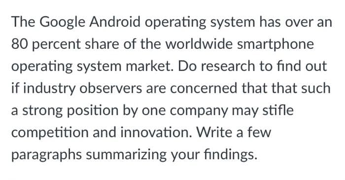 The Google Android operating system has over an
80 percent share of the worldwide smartphone
operating system market. Do research to find out
if industry observers are concerned that that such
a strong position by one company may stifle
competition and innovation. Write a few
paragraphs summarizing your findings.
