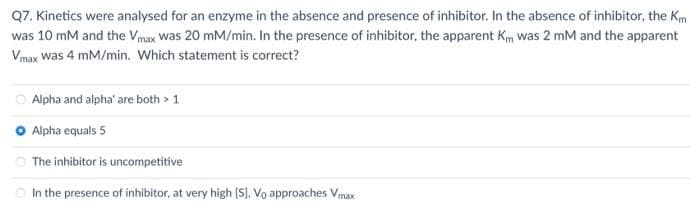 Q7. Kinetics were analysed for an enzyme in the absence and presence of inhibitor. In the absence of inhibitor, the Km
was 10 mM and the Vmax was 20 mM/min. In the presence of inhibitor, the apparent Km was 2 mM and the apparent
Vmax Was 4 mM/min. Which statement is correct?
Alpha and alpha' are both > 1
O Alpha equals 5
The inhibitor is uncompetitive
In the presence of inhibitor, at very high [S], Vo approaches Vmax
