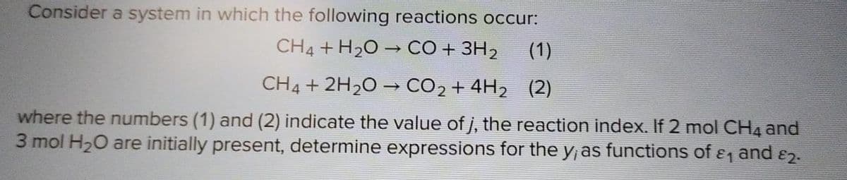 Consider a system in which the following reactions occur:
CH4 + H₂O → CO + 3H₂
CH4 + 2H₂O → CO₂ + 4H₂ (2)
where the numbers (1) and (2) indicate the value of j, the reaction index. If 2 mol CH4 and
3 mol H₂O are initially present, determine expressions for the y, as functions of &₁ and 82.