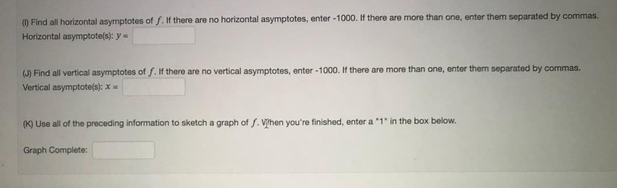 (1) Find all horizontal asymptotes of f. If there are no horizontal asymptotes, enter -1000. If there are more than one, enter them separated by commas.
Horizontal asymptote(s): y =
(J) Find all vertical asymptotes of f. If there are no vertical asymptotes, enter -1000. If there are more than one, enter them separated by commas.
Vertical asymptote(s): x =
(K) Use all of the preceding information to sketch a graph of f. Vhen you're finished, enter a "1" in the box below.
Graph Complete:
