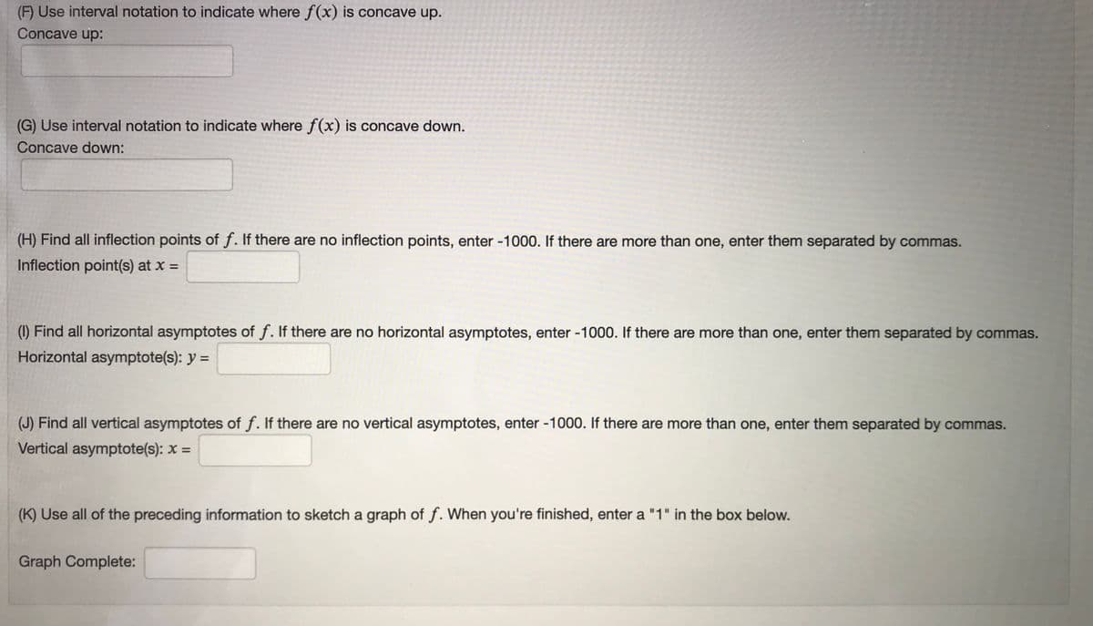 (F) Use interval notation to indicate where f(x) is concave up.
Concave up:
(G) Use interval notation to indicate where f(x) is concave down.
Concave down:
(H) Find all inflection points of f. If there are no inflection points, enter -1000. If there are more than one, enter them separated by commas.
Inflection point(s) at x =
%3D
(1) Find all horizontal asymptotes of f. If there are no horizontal asymptotes, enter -1000. If there are more than one, enter them separated by commas.
Horizontal asymptote(s): y =
(J) Find all vertical asymptotes of f. If there are no vertical asymptotes, enter -1000. If there are more than one, enter them separated by commas.
Vertical asymptote(s): x =
(K) Use all of the preceding information to sketch a graph of f. When you're finished, enter a "1" in the box below.
Graph Complete:
