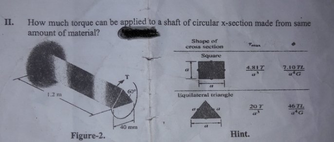 II.
How much torque can be applied to a shaft of circular x-section made from same
amount of material?
Shape of
cross section
Tman
Square
4.81T
7.10 TL
1.2 m
Equilateral triangle
207
46 TL.
40 mm
Figure-2.
Hint.
