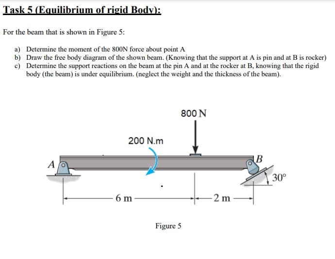 Task 5 (EquI
ium of rigid Body):
For the beam that is shown in Figure 5:
a) Determine the moment of the 800N force about point A
b) Draw the free body diagram of the shown beam. (Knowing that the support at A is pin and at B is rocker)
c) Determine the support reactions on the beam at the pin A and at the rocker at B, knowing that the rigid
body (the beam) is under equilibrium. (neglect the weight and the thickness of the beam).
800 N
200 N.m
AB
A
30°
6 m
-2 m
Figure 5
