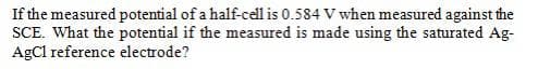 If the measured potential of a half-cell is 0.584 V when measured against the
SCE. What the potential if the measured is made using the saturated Ag-
AgCl reference electrode?
