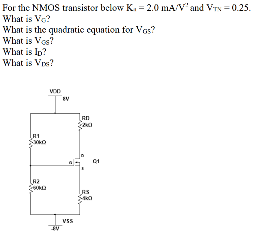 For the NMOS transistor below Kn = 2.0 mAV² and VTN = 0.25.
%3D
What is VG?
What is the quadratic equation for VGs?
What is VGs?
What is Ip?
What is VDs?
VDD
RD
2kQ
R1
Q1
R2
RS
4kQ
Vs
-8V
D.
