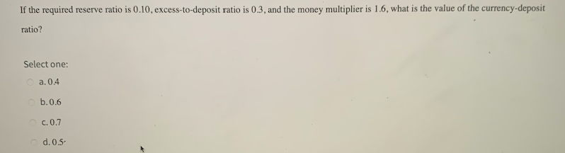 If the required reserve ratio is 0.10, excess-to-deposit ratio is 0.3, and the money multiplier is 1.6, what is the value of the currency-deposit
ratio?
Select one:
O a. 0.4
O b.0.6
c. 0.7
d. 0.5-
