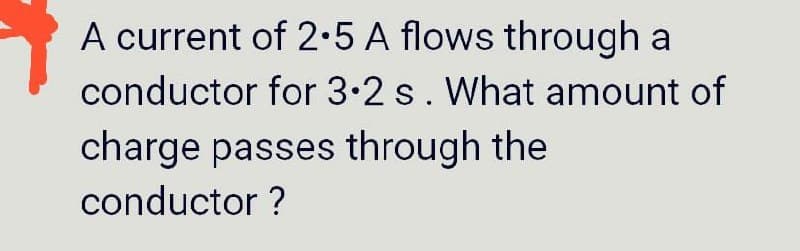 A current of 2·5 A flows through a
conductor for 3.2 s. What amount of
charge passes through the
conductor ?
