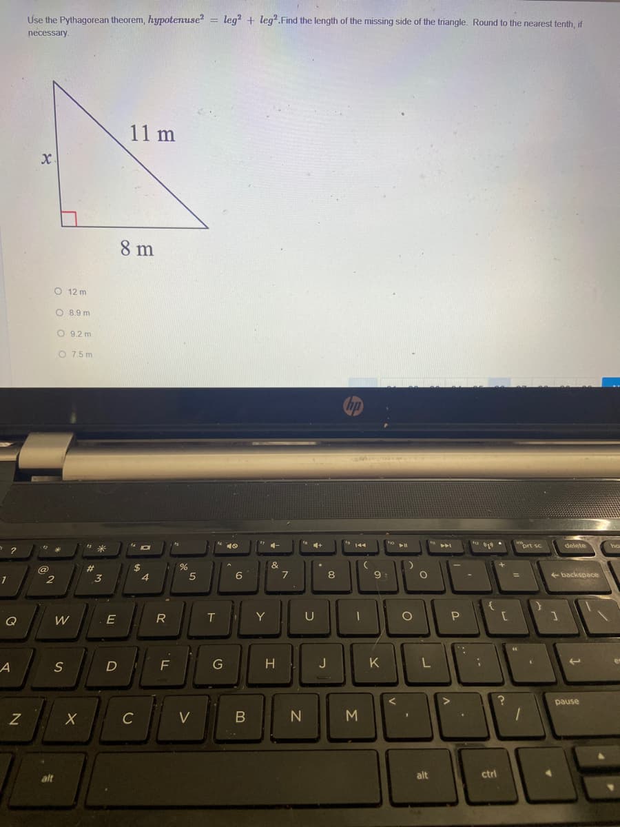 Use the Pythagorean theorem, hypotenuse = leg + leg".Find the length of the missing side of the triangle. Round to the nearest tenth, if
necessary.
11 m
8 m
O 12 m
O 8.9 m
O 9.2 m
O 7.5 m
* 10
* 144
prt sc
delete
#3
3
$
4
&
7
@
5
6
8
9
+ backspace
Q
E
T
U
H
J
K
L
er
S
F
pause
V
M
alt
alt
ctrl

