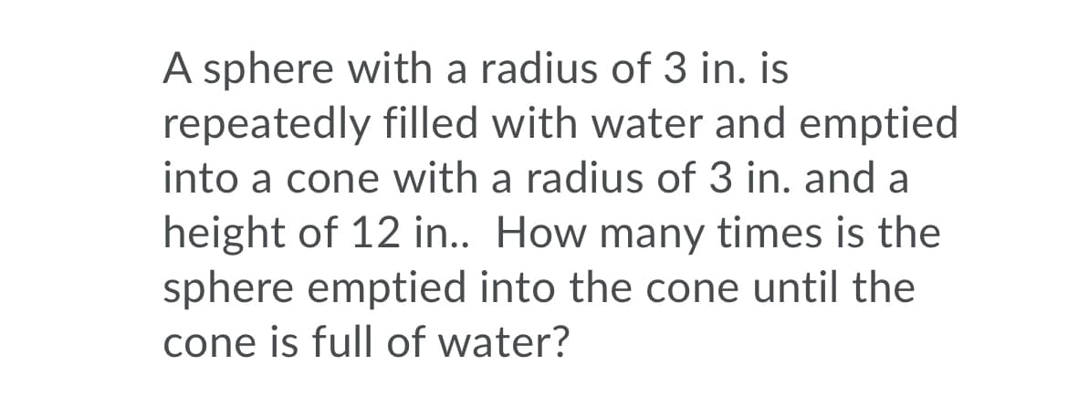 A sphere with a radius of 3 in. is
repeatedly filled with water and emptied
into a cone with a radius of 3 in. and a
height of 12 in.. How many times is the
sphere emptied into the cone until the
cone is full of water?
