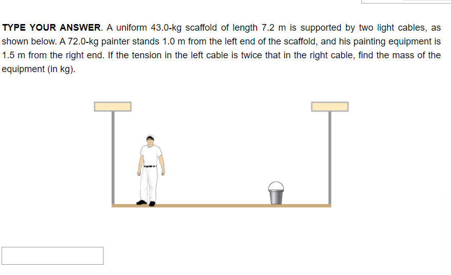 TYPE YOUR ANSWER. A uniform 43.0-kg scaffold of length 7.2 m is supported by two light cables, as
shown below. A 72.0-kg painter stands 1.0 m from the left end of the scaffold, and his painting equipment is
1.5 m from the right end. If the tension in the left cable is twice that in the right cable, find the mass of the
equipment (in kg).
