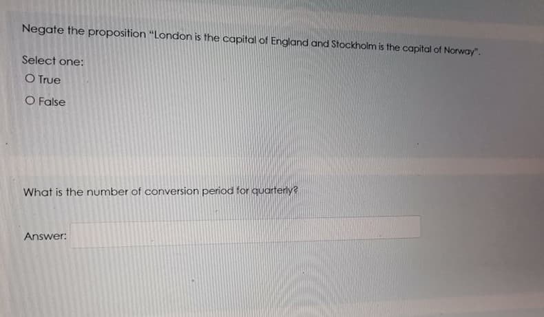 Negate the proposition “London is the capital of England and Stockholm is the capital of Norway".
Select one:
O True
O False
What is the number of conversion period for quartery?
Answer:
