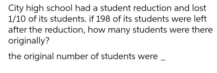 City high school had a student reduction and lost
1/10 of its students. if 198 of its students were left
after the reduction, how many students were there
originally?
the original number of students were