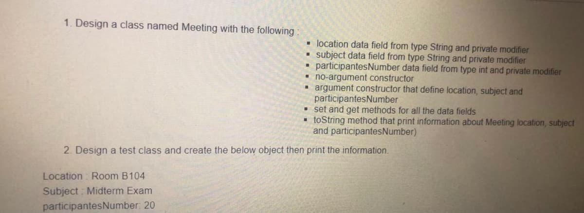 1. Design a class named Meeting with the following:
• location data field from type String and private modifier
• subject data field from type String and private modifier
• participantesNumber data field from type int and private modifier
no-argument constructor
argument constructor that define location, subject and
participantesNumber
• set and get methods for all the data fields
- toString method that print information about Meeting location, subject
and participantesNumber)
2. Design a test class and create the below object then print the information.
Location : Room B104
Subject : Midterm Exam
participantesNumber: 20
