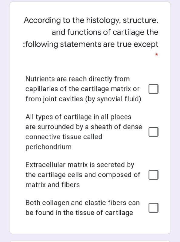 According to the histology, structure,
and functions of cartilage the
:following statements are true except
Nutrients are reach directly from
capillaries of the cartilage matrix or
from joint cavities (by synovial fluid)
All types of cartilage in all places
are surrounded by a sheath of dense
connective tissue called
perichondrium
Extracellular matrix is secreted by
the cartilage cells and composed of
matrix and fibers
Both collagen and elastic fibers can
be found in the tissue of cartilage
