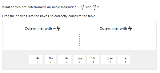 What angles are coterminal to an angle measuring - and ?
Drag the choices into the boxes to correctly complete the table.
Coterminal with –
Coterminal with 4
18
10r
14x
3
24x
7
7
3
7
7
