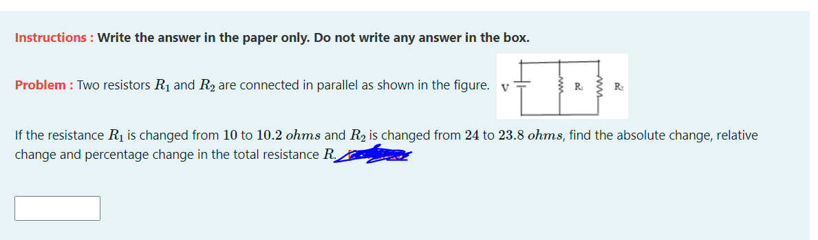 Instructions : Write the answer in the paper only. Do not write any answer in the box.
Problem : Two resistors R1 and R2 are connected in parallel as shown in the figure. v=
R
If the resistance Rị is changed from 10 to 10.2 ohms and R2 is changed from 24 to 23.8 ohms, find the absolute change, relative
change and percentage change in the total resistance R.
