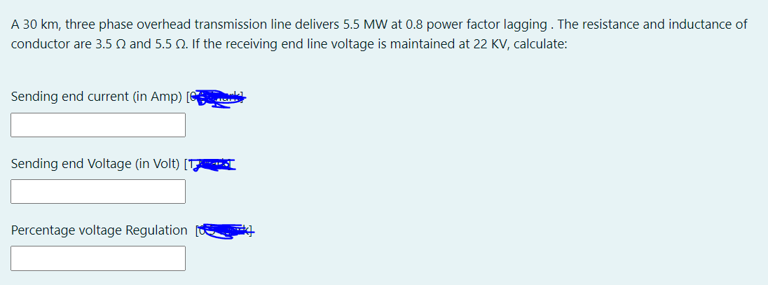 A 30 km, three phase overhead transmission line delivers 5.5 MW at 0.8 power factor lagging . The resistance and inductance of
conductor are 3.5 Q and 5.5 Q. If the receiving end line voltage is maintained at 22 KV, calculate:
Sending end current (in Amp) [C
Sending end Voltage (in Volt) [T
Percentage voltage Regulation
