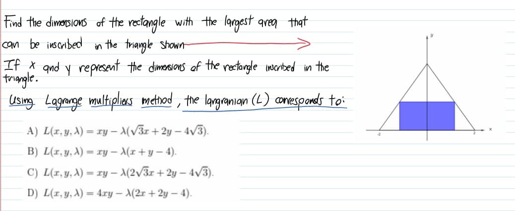 Find the dimorsions of the rectangle with the largest area that
can be inscribed
in the triangle Shown
If x qnd y represent the dimersions of the rectangle inerbed in the
trongle.
Using Lagnarge multiplias metnod , the langramian (L) amesponeds to:
A) L(r, y, A) = ry – (V3r +2y – 4/3).
B) L(r, y, A) = ry - (r+y- 4).
C) L(r,y, A) = ry – \(2/3x + 2y – 4v3).
%3D
D) L(r, y, A)
4.ry – A(2x + 2y – 4).
%3D
