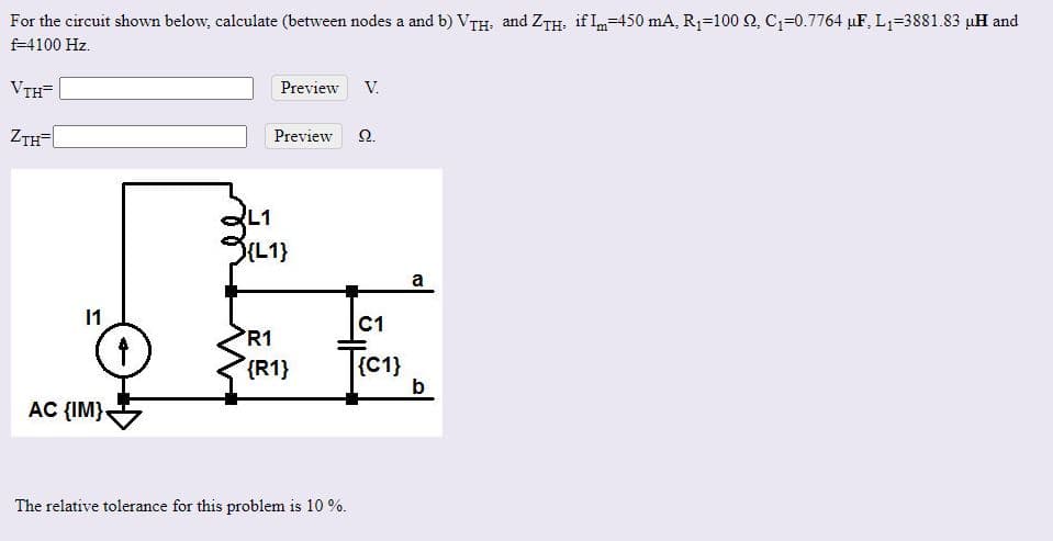 For the circuit shown below, calculate (between nodes a and b) VTH. and ZTH. if In=450 mA, R1=100 Q, C1=0.7764 µF, L1=3881.83 µH and
f-4100 Hz.
VTH=
Preview
V.
ZTH-
Preview
Ω.
L1
(L1}
a
11
C1
R1
{R1}
{C1}
b
AC {IM}-
The relative tolerance for this problem is 10 %.
