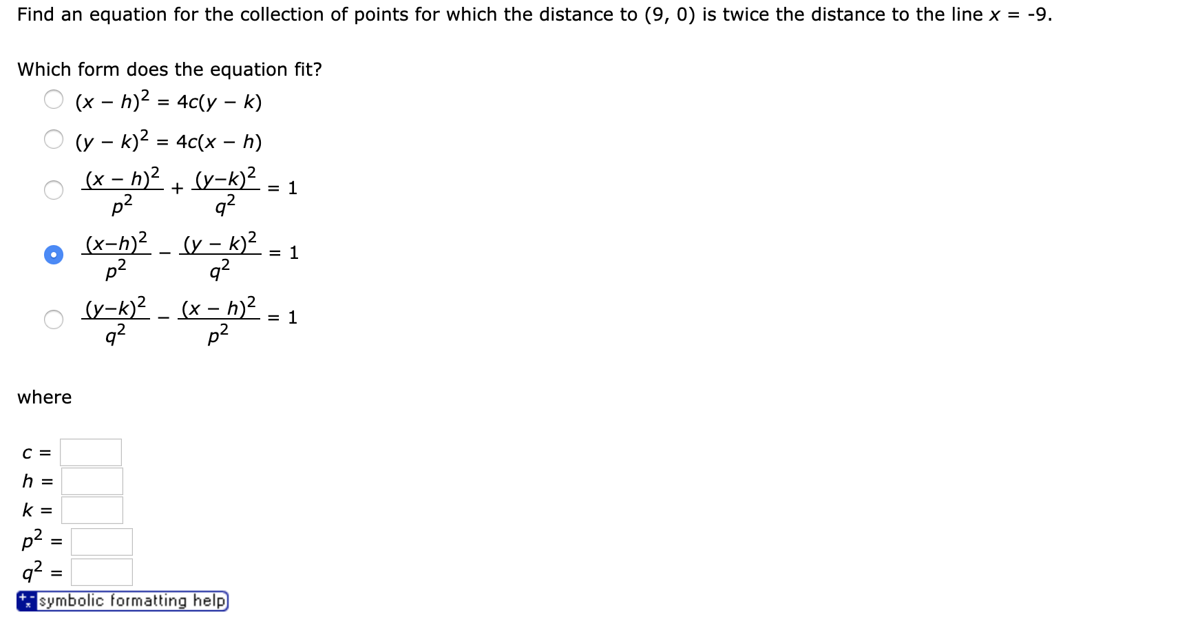 Find an equation for the collection of points for which the distance to (9, 0) is twice the distance to the line x = -9
Which form does the equation fit?
h)2 4c(y- k)
(x
(y k)2 4c(x - h)
(x-h)2(y-k)2
1
+
q2
p2
(x-h)2 (y-k)2
q2
p2
= 1
(y-k)2 (x-h)2
= 1
q2
p2
where
с 3
h =
k =
q2
symbolic formatting help
