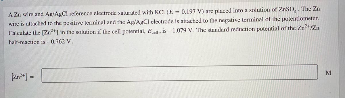 A Zn wire and Ag/AgCl reference electrode saturated with KCl (E = 0.197 V) are placed into a solution of ZnSO̟. The Zn
wire is attached to the positive terminal and the Ag/AgCl electrode is attached to the negative terminal of the potentiometer.
Calculate the [Zn²+] in the solution if the cell potential, Ecell, is -1.079 V. The standard reduction potential of the Zn²+/Zn
half-reaction is -0.762 V.
M
[Zn*] =
