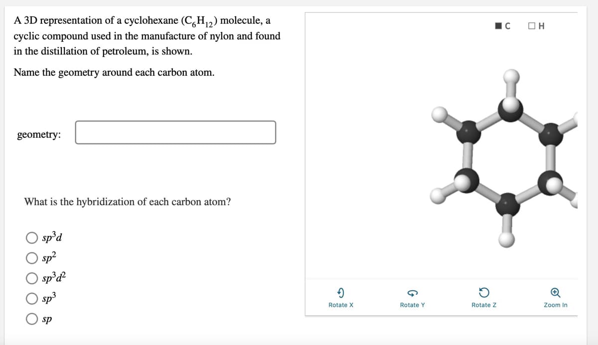 A 3D representation of a cyclohexane (C,H,2) molecule, a
cyclic compound used in the manufacture of nylon and found
in the distillation of petroleum, is shown.
Name the geometry around each carbon atom.
geometry:
What is the hybridization of each carbon atom?
sp°d
sp?
sp³d
sp3
Rotate X
Rotate Y
Rotate Z
Zoom In
sp
O O O O
