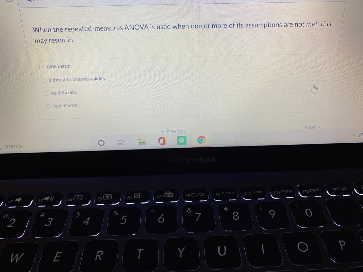 When the repeated-measures ANOVA is used when one or more of its assumptions are not met, this
may result in
O type l error.
O a threat to internal validity.
O no difficulty.
O type Il error.
« Previous
Next
o search
ASUS VivoBook
ノ
f80/
prt sc
f7
f9 home
f10 end
f1 pgup
f12 Pgdn
2#
2 { 3
&
4
5
6
8
W
E
U
