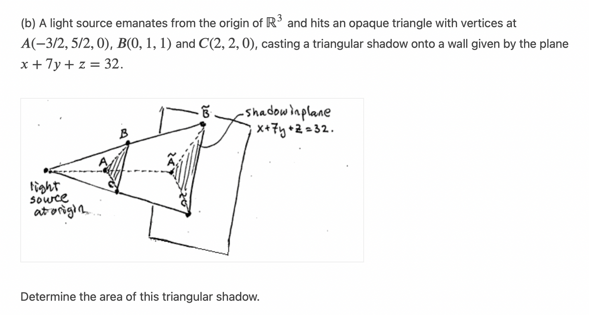 (b) A light source emanates from the origin of R³ and hits an opaque triangle with vertices at
A(-3/2, 5/2, 0), B(0, 1, 1) and C(2, 2, 0), casting a triangular shadow onto a wall given by the plane
x + 7y + z = 32.
light
source
at origin
B
·B·
・Shadowinplane
x + 7y+z=32.
Determine the area of this triangular shadow.