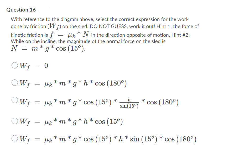 Question 16
With reference to the diagram above, select the correct expression for the work
done by friction (W f) on the sled. DO NOT GUESS, work it out! Hint 1: the force of
kinetic friction is f
uk * N in the direction opposite of motion. Hint #2:
While on the incline, the magnitude of the normal force on the sled is
N = m* g* cos (15º).
W; = 0
OW;
Hk * m * g * h * cos (180°)
'W;
Hk * m * g * cos (15°) *
h
sin(15°)
cos (180°)
OW; = µk * m * g * h * cos (15°)
OW;
cos (15°) * h * sin (15°) * cos (180°)
m
