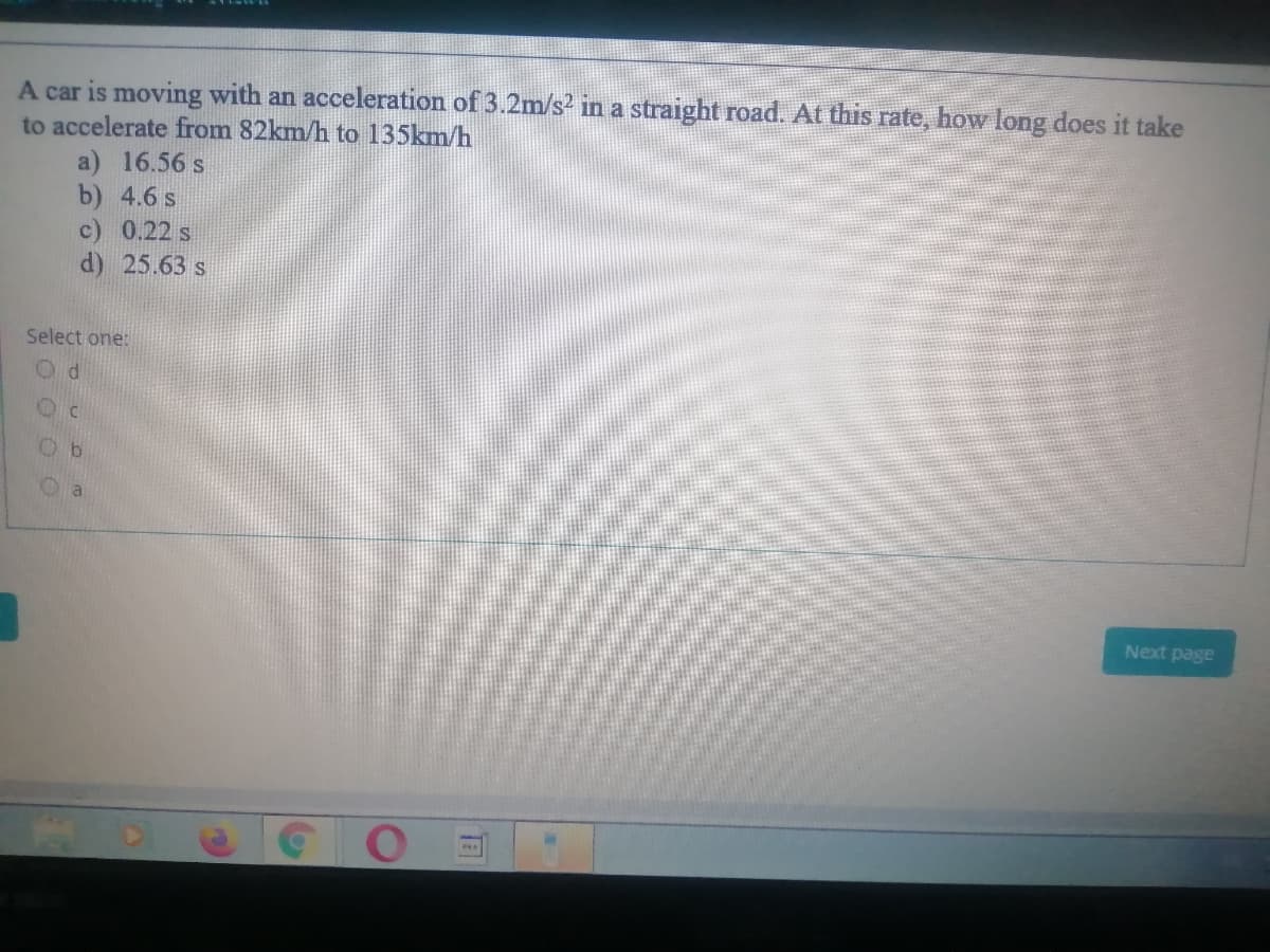 A car is moving with an acceleration of 3.2m/s? in a straight road. At this rate, how long does it take
to accelerate from 82km/h to 135km/h
a) 16.56 s
b) 4.6 s
c) 0.22 s
d) 25.63 s
Select one:
Next page
O OO 0
