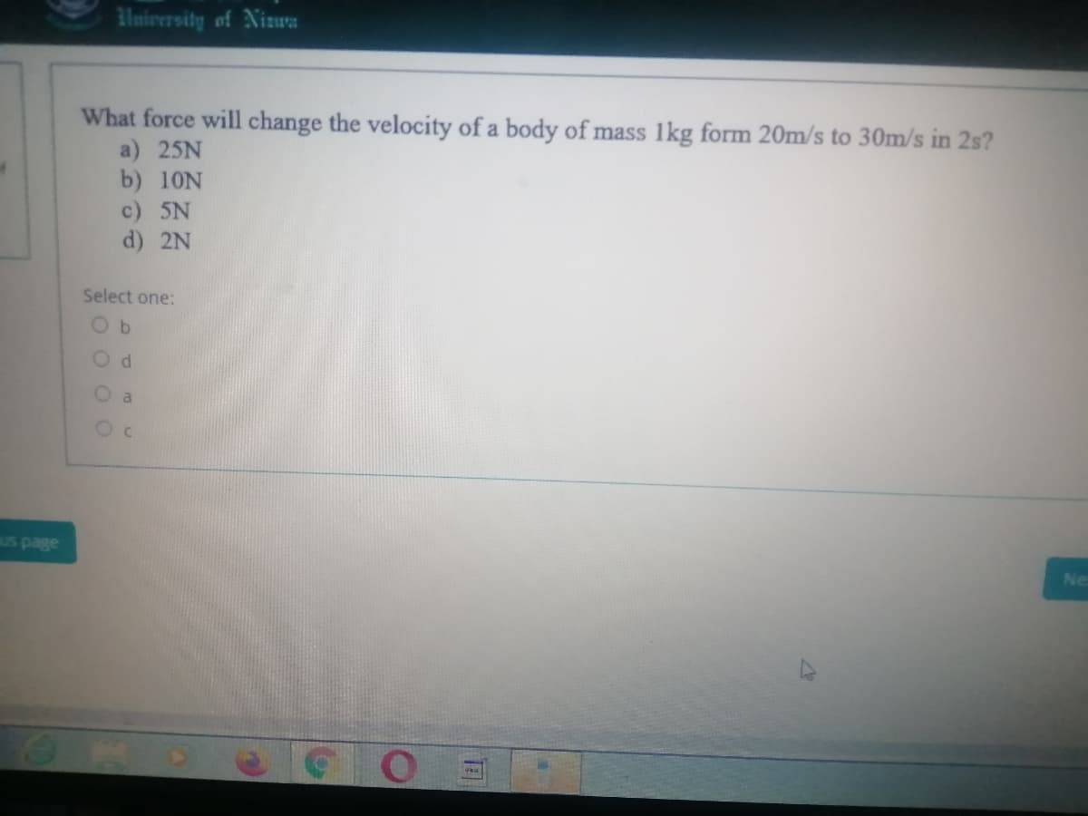 lniversity of Nizua
What force will change the velocity of a body of mass 1kg form 20m/s to 30m/s in 2s?
a) 25N
b) 10N
c) 5N
d) 2N
Select one:
O a
Us page
Ne
