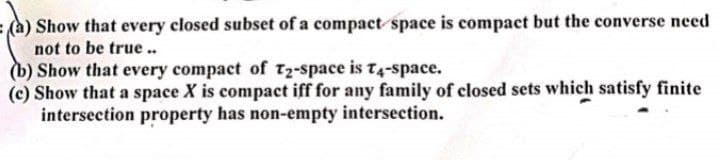 Show that every closed subset of a compact space is compact but the converse need
not to be true ..
(b) Show that every compact of T2-space is t4-space.
(c) Show that a space X is compact iff for any family of closed sets which satisfy finite
intersection property has non-empty intersection.
