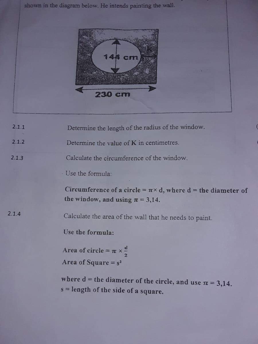 shown in the diagram below. He intends painting the wall.
148 cm
230 cm
2.1.1
Determine the length of the radius of the window.
2.1.2
Determine the value of K in centimetres.
2.1.3
Calculate the circumference of the window.
Use the formula:
Circumference of a circle = x d, where d = the diameter of
the window, and using a 3,14.
2.1.4
Calculate the area of the wall that he needs to paint.
Use the formula:
Area of circle = n x
Area of Square s
where d = the diameter of the circle, and use a = 3,14.
s = length of the side of a square.
S
