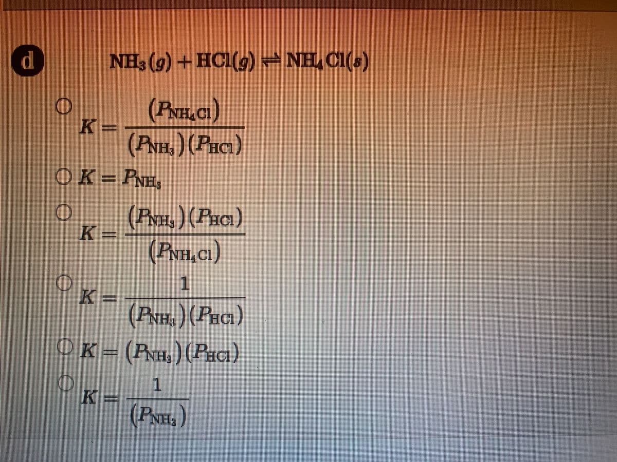 d
NH3 (g) +HCI(g) NH, CI(s)
(PNH,CI)
K
-
(PNH,)(PHCI)
OK=PNH,
(PNH,)(PHCI)
K
=
(PNH,CI)
1
K-
(PNH&)(PHCI)
OK= (RNH,) (PHCI)
1.
K=
(PNH,)
