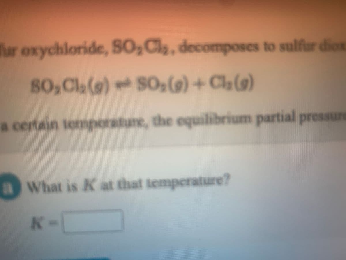 fur oxychloride, SO,Cl, decomposes to sulfur dien
80,Cl, (9)So,(9) + Ch(9)
a certain temperature, the equilibrium partial presure
What is K at that temperature?
K-
