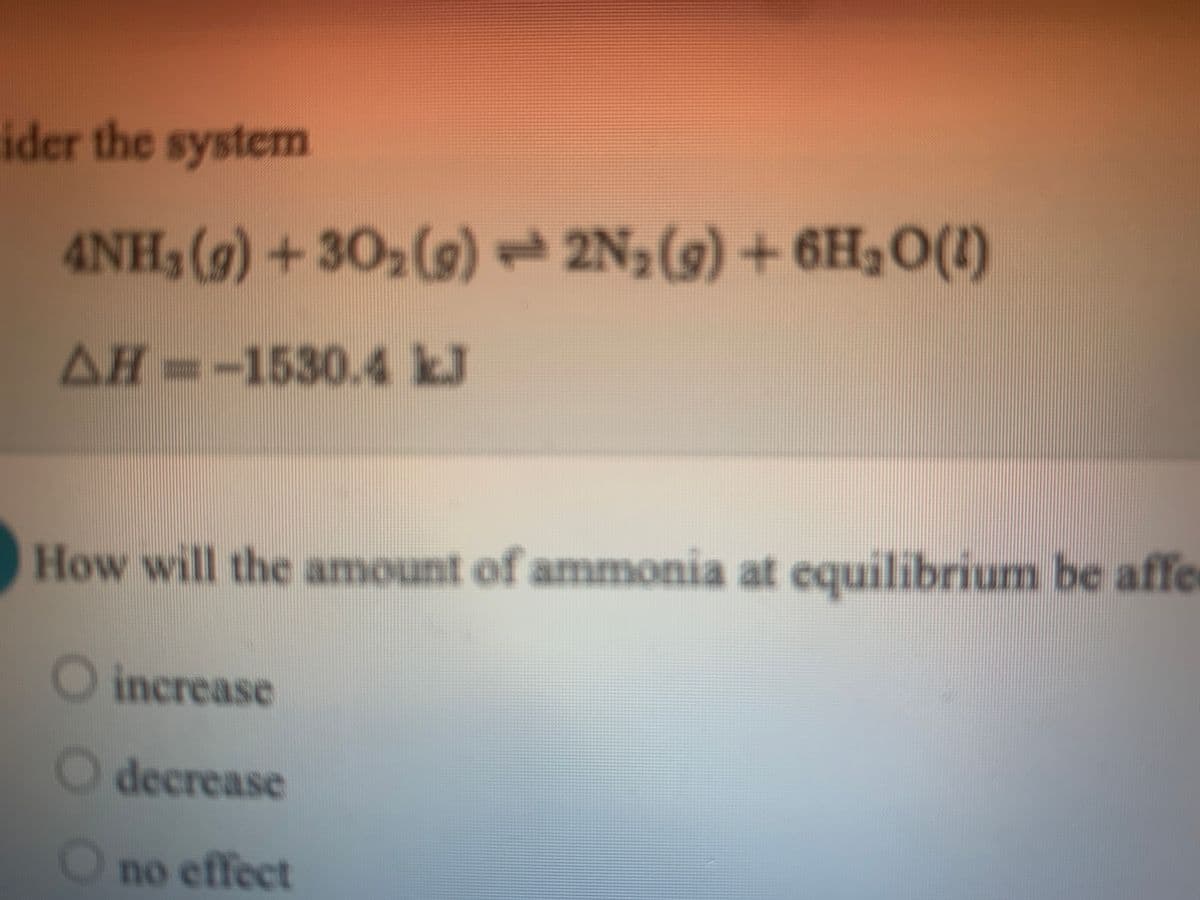 ider the system
4NH, (g)+30 (9) 2N;(9) + 6H3O(1)
AH--1530.4 kJ
How will the amount of ammonia at equilibrium be affe
©qu
O increase
O decrease
no effect
