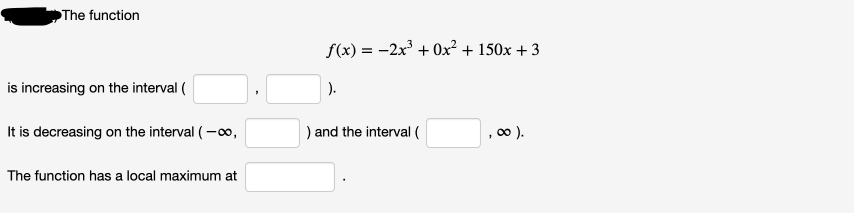The function
f(x) = -2x + 0x² + 150x + 3
is increasing on the interval (
).
It is decreasing on the interval (-o,
) and the interval (
).
The function has a local maximum at
