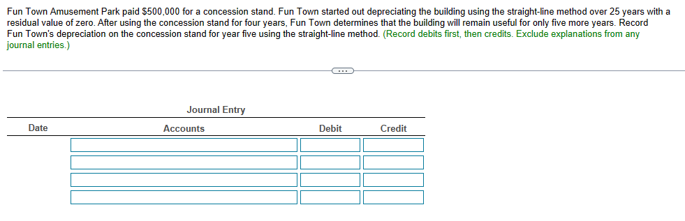 Fun Town Amusement Park paid $500,000 for a concession stand. Fun Town started out depreciating the building using the straight-line method over 25 years with a
residual value of zero. After using the concession stand for four years, Fun Town determines that the building will remain useful for only five more years. Record
Fun Town's depreciation on the concession stand for year five using the straight-line method. (Record debits first, then credits. Exclude explanations from any
journal entries.)
Date
Journal Entry
Accounts
C
Debit
Credit