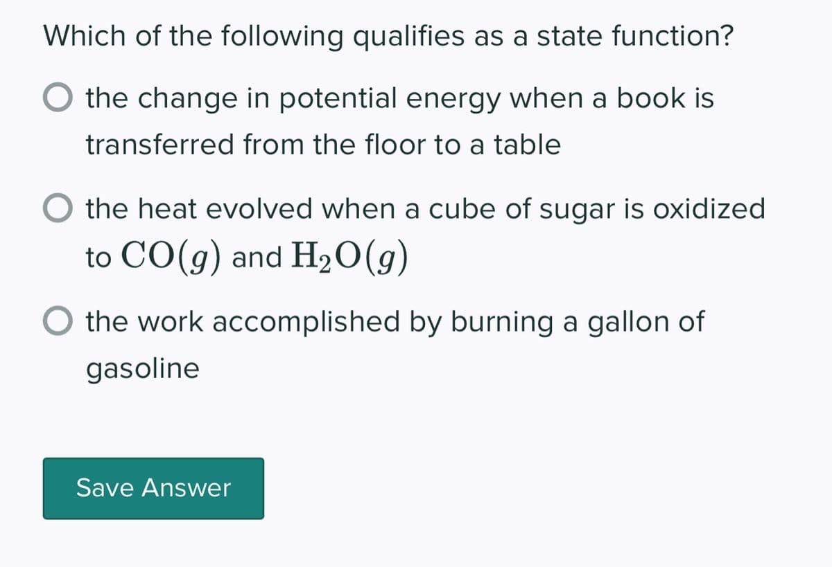 Which of the following qualifies as a state function?
the change in potential energy when a book is
transferred from the floor to a table
the heat evolved when a cube of sugar is oxidized
to CO(g) and H₂O(g)
O the work accomplished by burning a gallon of
gasoline
Save Answer