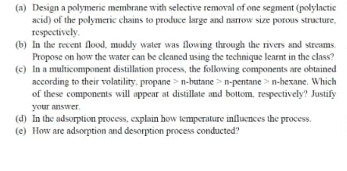 (a) Design a polymeric membrane with selective removal of one segment (polylactic
acid) of the polymeric chains to produce large and narrow size porous structure,
respectively.
(b) In the recent flood, muddy water was flowing through the rivers and streams.
Propose on how the water can be cleaned using the technique learnt in the class?
(c) In a multicomponent distillation process, the following components are obtained
according to their volatility, propane >n-butane> n-pentane > n-hexane. Which
of these components will appear at distillate and bottom, respectively? Justify
your answer.
(d) In the adsorption process, explain how temperature influences the process.
(e) How are adsorption and desorption process conducted?
